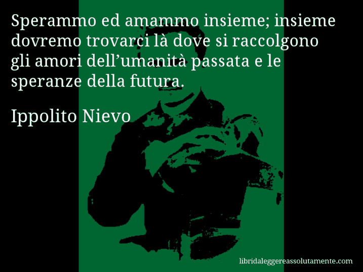 Aforisma di Ippolito Nievo : Sperammo ed amammo insieme; insieme dovremo trovarci là dove si raccolgono gli amori dell’umanità passata e le speranze della futura.