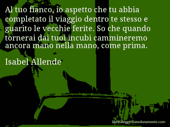 Aforisma di Isabel Allende : Al tuo fianco, io aspetto che tu abbia completato il viaggio dentro te stesso e guarito le vecchie ferite. So che quando tornerai dai tuoi incubi cammineremo ancora mano nella mano, come prima.