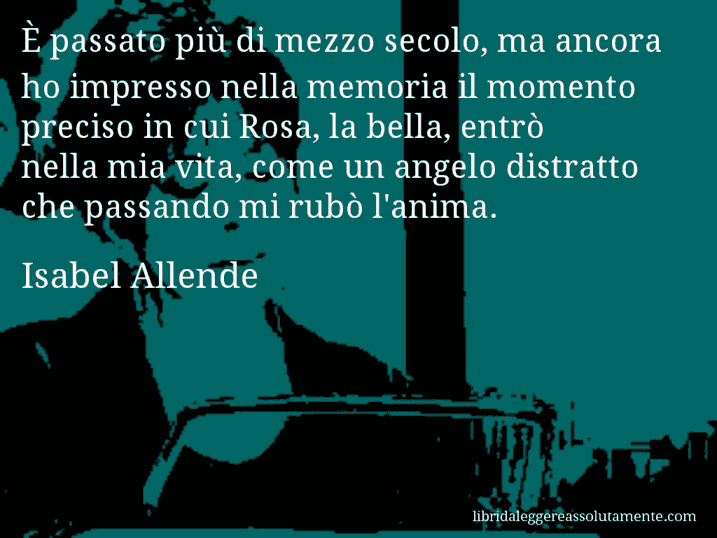 Aforisma di Isabel Allende : È passato più di mezzo secolo, ma ancora ho impresso nella memoria il momento preciso in cui Rosa, la bella, entrò nella mia vita, come un angelo distratto che passando mi rubò l'anima.