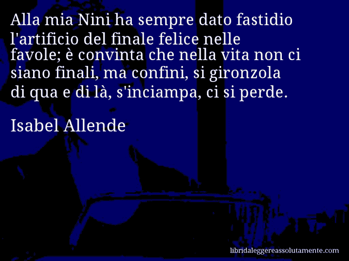 Aforisma di Isabel Allende : Alla mia Nini ha sempre dato fastidio l'artificio del finale felice nelle favole; è convinta che nella vita non ci siano finali, ma confini, si gironzola di qua e di là, s'inciampa, ci si perde.