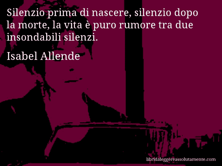 Aforisma di Isabel Allende : Silenzio prima di nascere, silenzio dopo la morte, la vita è puro rumore tra due insondabili silenzi.