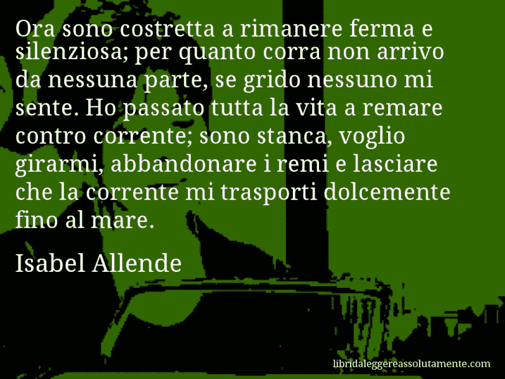 Aforisma di Isabel Allende : Ora sono costretta a rimanere ferma e silenziosa; per quanto corra non arrivo da nessuna parte, se grido nessuno mi sente. Ho passato tutta la vita a remare contro corrente; sono stanca, voglio girarmi, abbandonare i remi e lasciare che la corrente mi trasporti dolcemente fino al mare.