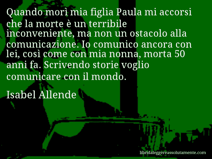 Aforisma di Isabel Allende : Quando morì mia figlia Paula mi accorsi che la morte è un terribile inconveniente, ma non un ostacolo alla comunicazione. Io comunico ancora con lei, così come con mia nonna, morta 50 anni fa. Scrivendo storie voglio comunicare con il mondo.