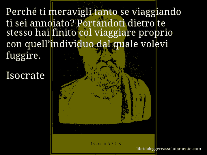 Aforisma di Isocrate : Perché ti meravigli tanto se viaggiando ti sei annoiato? Portandoti dietro te stesso hai finito col viaggiare proprio con quell’individuo dal quale volevi fuggire.