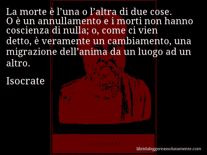 Aforisma di Isocrate : La morte è l’una o l’altra di due cose. O è un annullamento e i morti non hanno coscienza di nulla; o, come ci vien detto, è veramente un cambiamento, una migrazione dell’anima da un luogo ad un altro.