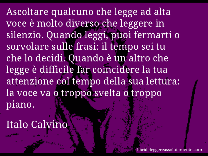 Aforisma di Italo Calvino : Ascoltare qualcuno che legge ad alta voce è molto diverso che leggere in silenzio. Quando leggi, puoi fermarti o sorvolare sulle frasi: il tempo sei tu che lo decidi. Quando è un altro che legge è difficile far coincidere la tua attenzione col tempo della sua lettura: la voce va o troppo svelta o troppo piano.