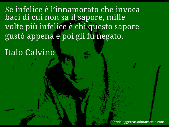 Aforisma di Italo Calvino : Se infelice è l’innamorato che invoca baci di cui non sa il sapore, mille volte più infelice è chi questo sapore gustò appena e poi gli fu negato.