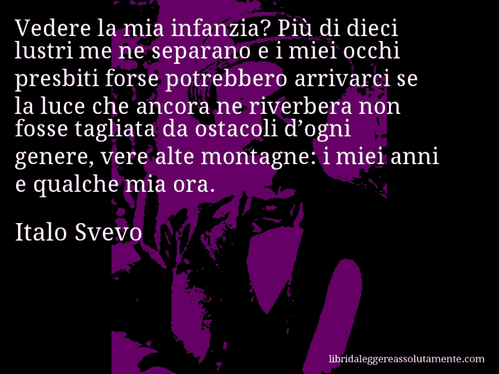 Aforisma di Italo Svevo : Vedere la mia infanzia? Più di dieci lustri me ne separano e i miei occhi presbiti forse potrebbero arrivarci se la luce che ancora ne riverbera non fosse tagliata da ostacoli d’ogni genere, vere alte montagne: i miei anni e qualche mia ora.