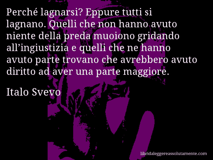 Aforisma di Italo Svevo : Perché lagnarsi? Eppure tutti si lagnano. Quelli che non hanno avuto niente della preda muoiono gridando all’ingiustizia e quelli che ne hanno avuto parte trovano che avrebbero avuto diritto ad aver una parte maggiore.