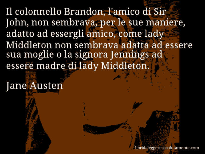 Aforisma di Jane Austen : Il colonnello Brandon, l'amico di Sir John, non sembrava, per le sue maniere, adatto ad essergli amico, come lady Middleton non sembrava adatta ad essere sua moglie o la signora Jennings ad essere madre di lady Middleton.