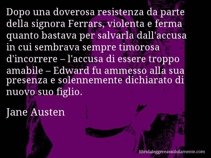 Aforisma di Jane Austen : Dopo una doverosa resistenza da parte della signora Ferrars, violenta e ferma quanto bastava per salvarla dall'accusa in cui sembrava sempre timorosa d'incorrere – l'accusa di essere troppo amabile – Edward fu ammesso alla sua presenza e solennemente dichiarato di nuovo suo figlio.