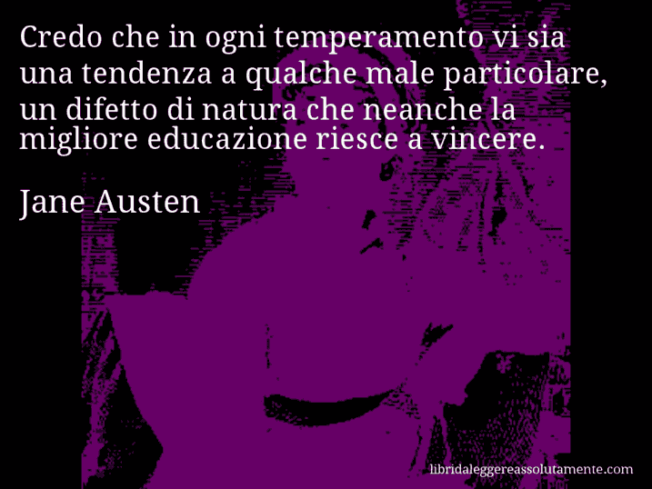 Aforisma di Jane Austen : Credo che in ogni temperamento vi sia una tendenza a qualche male particolare, un difetto di natura che neanche la migliore educazione riesce a vincere. Aforisma di Jane Austen : Credo che in ogni temperamento vi sia una tendenza a qualche male particolare, un difetto di natura che neanche la migliore educazione riesce a vincere.