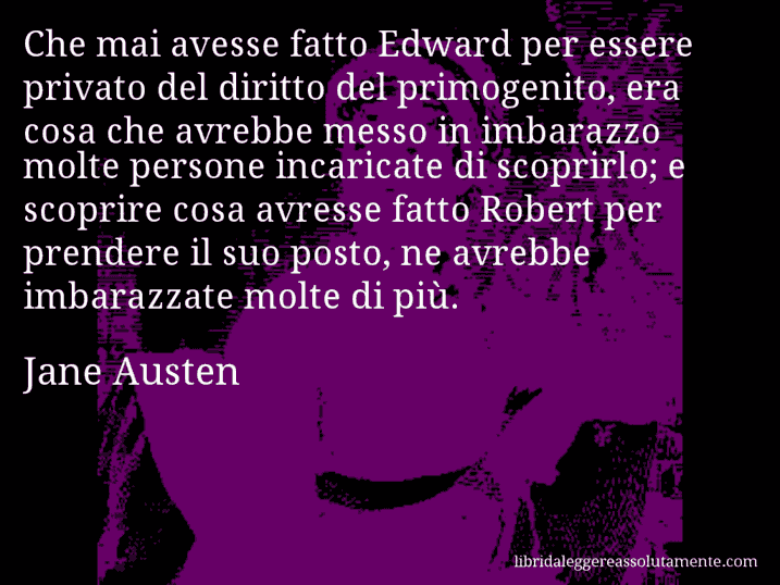 Aforisma di Jane Austen : Che mai avesse fatto Edward per essere privato del diritto del primogenito, era cosa che avrebbe messo in imbarazzo molte persone incaricate di scoprirlo; e scoprire cosa avresse fatto Robert per prendere il suo posto, ne avrebbe imbarazzate molte di più.