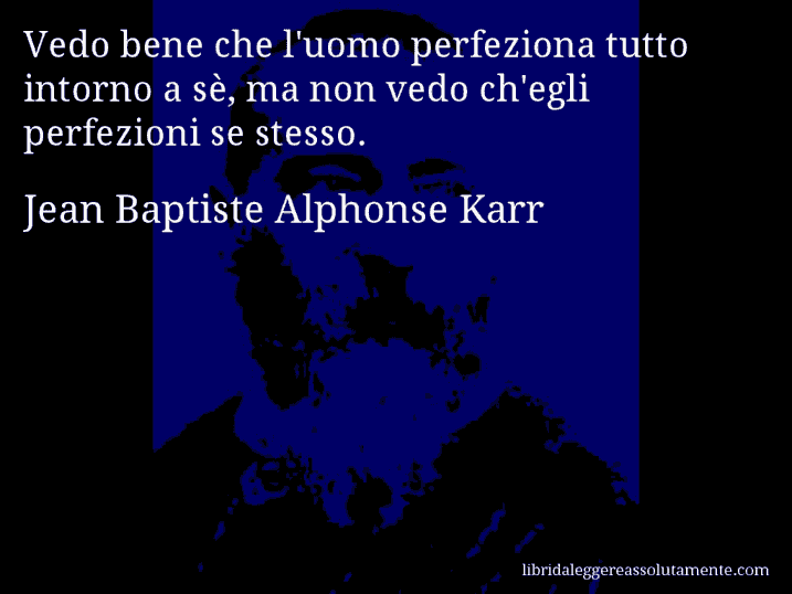 Aforisma di Jean Baptiste Alphonse Karr : Vedo bene che l'uomo perfeziona tutto intorno a sè, ma non vedo ch'egli perfezioni se stesso.