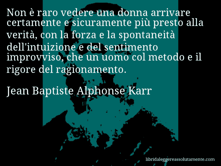 Aforisma di Jean Baptiste Alphonse Karr : Non è raro vedere una donna arrivare certamente e sicuramente più presto alla verità, con la forza e la spontaneità dell'intuizione e del sentimento improvviso, che un uomo col metodo e il rigore del ragionamento.