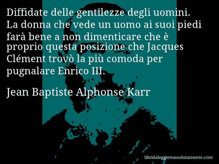 Aforisma di Jean Baptiste Alphonse Karr : Diffidate delle gentilezze degli uomini. La donna che vede un uomo ai suoi piedi farà bene a non dimenticare che è proprio questa posizione che Jacques Clément trovò la più comoda per pugnalare Enrico III.