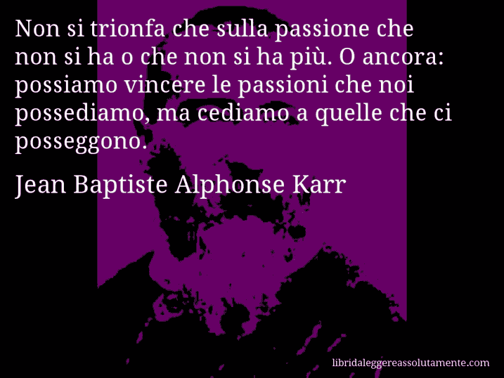 Aforisma di Jean Baptiste Alphonse Karr : Non si trionfa che sulla passione che non si ha o che non si ha più. O ancora: possiamo vincere le passioni che noi possediamo, ma cediamo a quelle che ci posseggono.