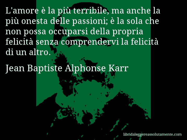 Aforisma di Jean Baptiste Alphonse Karr : L'amore è la più terribile, ma anche la più onesta delle passioni; è la sola che non possa occuparsi della propria felicità senza comprendervi la felicità di un altro.
