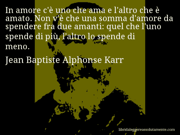 Aforisma di Jean Baptiste Alphonse Karr : In amore c'è uno che ama e l'altro che è amato. Non v'è che una somma d'amore da spendere fra due amanti: quel che l'uno spende di più, l'altro lo spende di meno.