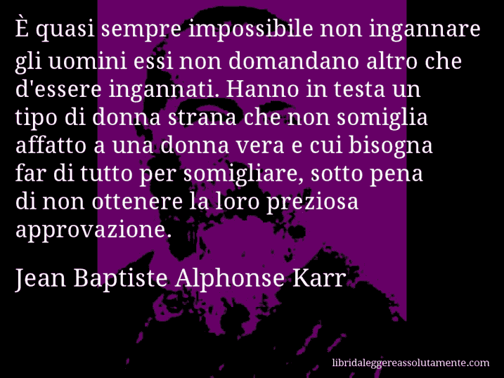 Aforisma di Jean Baptiste Alphonse Karr : È quasi sempre impossibile non ingannare gli uomini essi non domandano altro che d'essere ingannati. Hanno in testa un tipo di donna strana che non somiglia affatto a una donna vera e cui bisogna far di tutto per somigliare, sotto pena di non ottenere la loro preziosa approvazione.