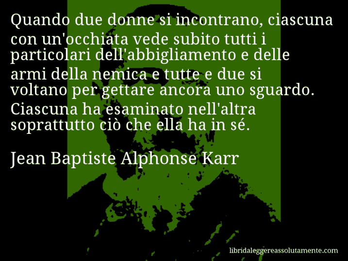 Aforisma di Jean Baptiste Alphonse Karr : Quando due donne si incontrano, ciascuna con un'occhiata vede subito tutti i particolari dell'abbigliamento e delle armi della nemica e tutte e due si voltano per gettare ancora uno sguardo. Ciascuna ha esaminato nell'altra soprattutto ciò che ella ha in sé.