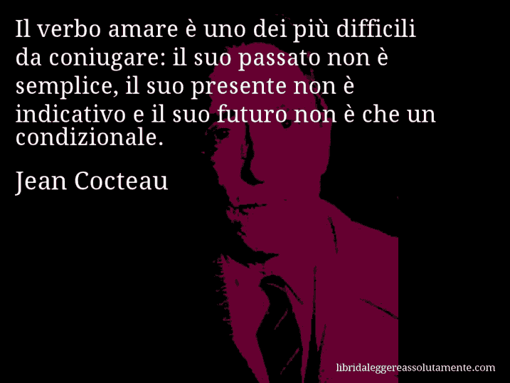 Aforisma di Jean Cocteau : Il verbo amare è uno dei più difficili da coniugare: il suo passato non è semplice, il suo presente non è indicativo e il suo futuro non è che un condizionale. Aforisma di Jean Cocteau : Il verbo amare è uno dei più difficili da coniugare: il suo passato non è semplice, il suo presente non è indicativo e il suo futuro non è che un condizionale.