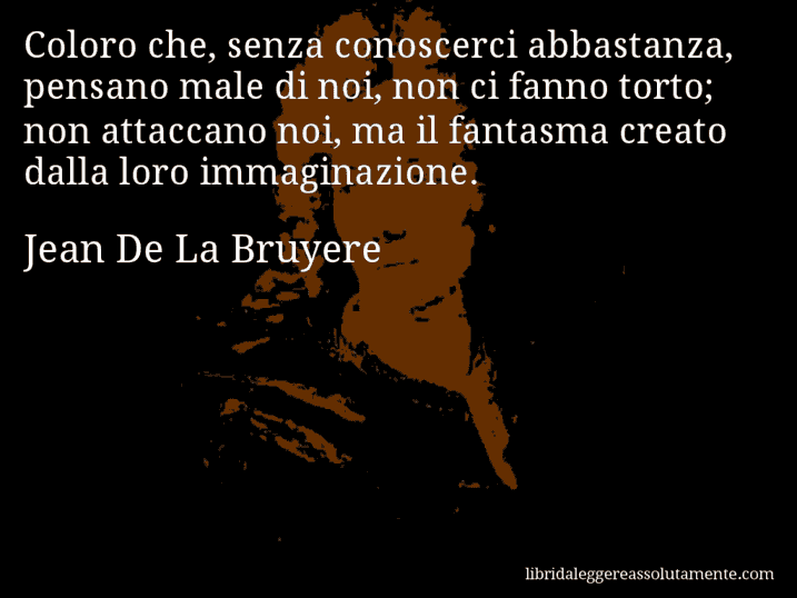 Aforisma di Jean De La Bruyere : Coloro che, senza conoscerci abbastanza, pensano male di noi, non ci fanno torto; non attaccano noi, ma il fantasma creato dalla loro immaginazione.