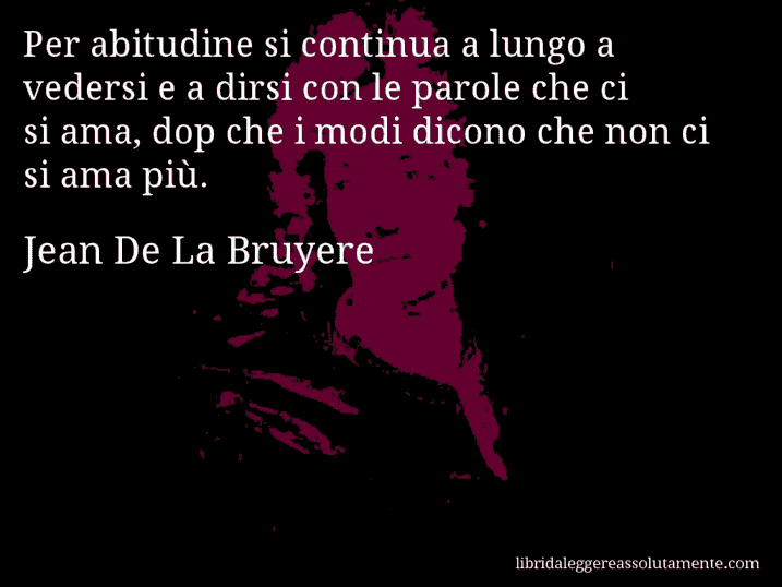 Aforisma di Jean De La Bruyere : Per abitudine si continua a lungo a vedersi e a dirsi con le parole che ci si ama, dop che i modi dicono che non ci si ama più.