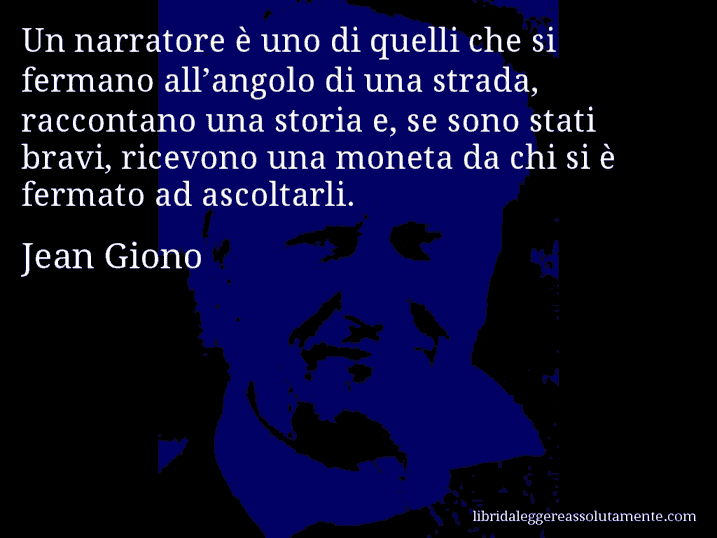 Aforisma di Jean Giono : Un narratore è uno di quelli che si fermano all’angolo di una strada, raccontano una storia e, se sono stati bravi, ricevono una moneta da chi si è fermato ad ascoltarli.