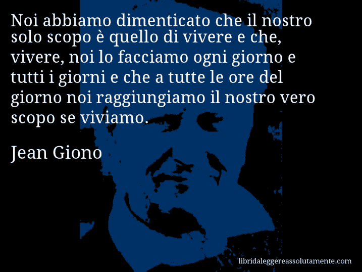 Aforisma di Jean Giono : Noi abbiamo dimenticato che il nostro solo scopo è quello di vivere e che, vivere, noi lo facciamo ogni giorno e tutti i giorni e che a tutte le ore del giorno noi raggiungiamo il nostro vero scopo se viviamo.