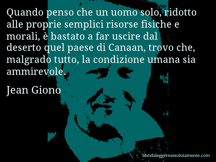 Aforisma di Jean Giono : Quando penso che un uomo solo, ridotto alle proprie semplici risorse fisiche e morali, è bastato a far uscire dal deserto quel paese di Canaan, trovo che, malgrado tutto, la condizione umana sia ammirevole.