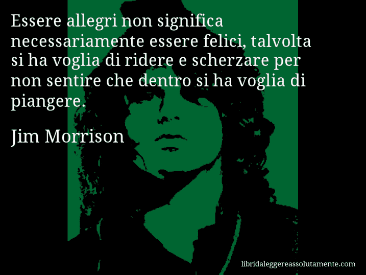 Aforisma di Jim Morrison : Essere allegri non significa necessariamente essere felici, talvolta si ha voglia di ridere e scherzare per non sentire che dentro si ha voglia di piangere.