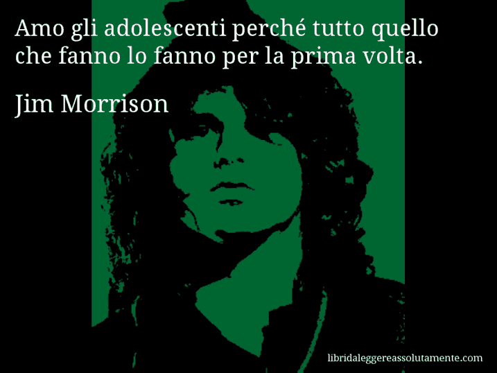 Aforisma di Jim Morrison : Amo gli adolescenti perché tutto quello che fanno lo fanno per la prima volta. Aforisma di Jim Morrison : Amo gli adolescenti perché tutto quello che fanno lo fanno per la prima volta.