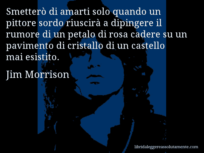 Aforisma di Jim Morrison : Smetterò di amarti solo quando un pittore sordo riuscirà a dipingere il rumore di un petalo di rosa cadere su un pavimento di cristallo di un castello mai esistito.