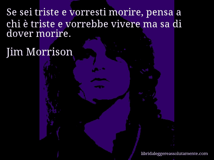 Aforisma di Jim Morrison : Se sei triste e vorresti morire, pensa a chi è triste e vorrebbe vivere ma sa di dover morire.