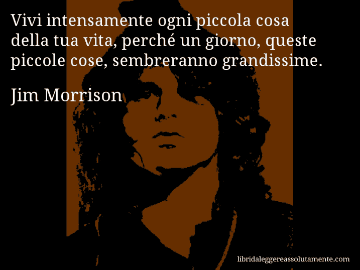 Aforisma di Jim Morrison : Vivi intensamente ogni piccola cosa della tua vita, perché un giorno, queste piccole cose, sembreranno grandissime. Aforisma di Jim Morrison : Vivi intensamente ogni piccola cosa della tua vita, perché un giorno, queste piccole cose, sembreranno grandissime.