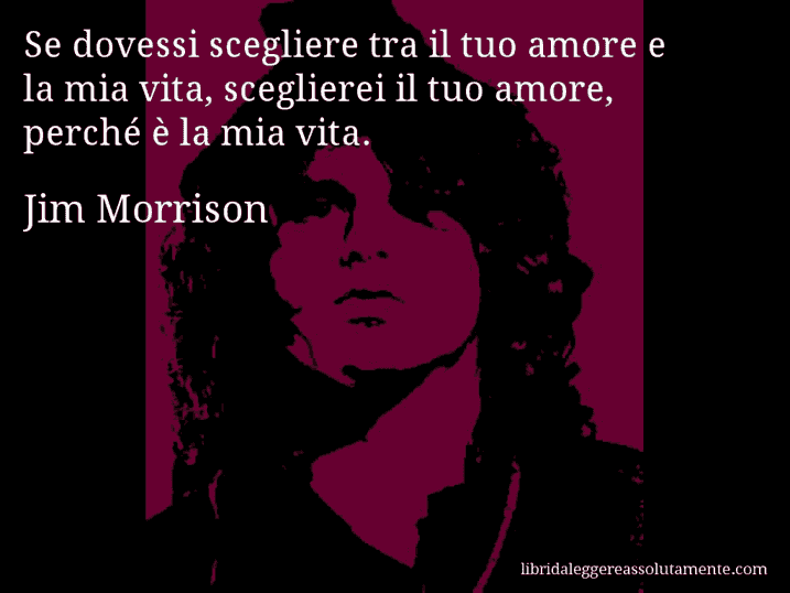 Aforisma di Jim Morrison : Se dovessi scegliere tra il tuo amore e la mia vita, sceglierei il tuo amore, perché è la mia vita.