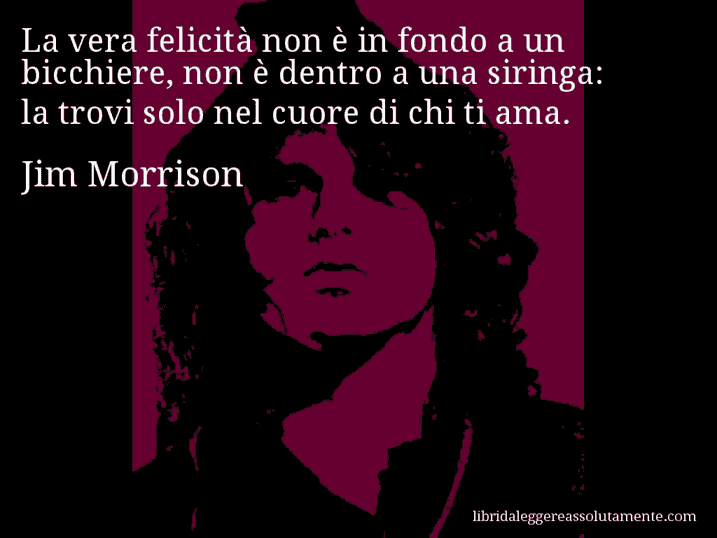 Aforisma di Jim Morrison : La vera felicità non è in fondo a un bicchiere, non è dentro a una siringa: la trovi solo nel cuore di chi ti ama.