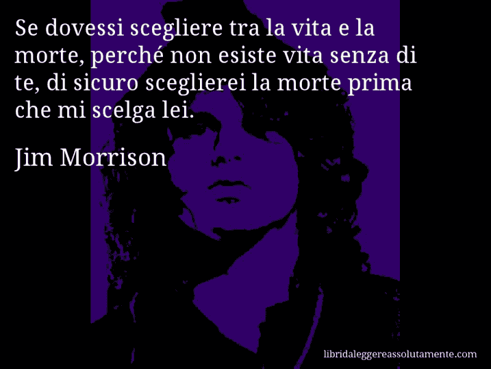 Aforisma di Jim Morrison : Se dovessi scegliere tra la vita e la morte, perché non esiste vita senza di te, di sicuro sceglierei la morte prima che mi scelga lei.