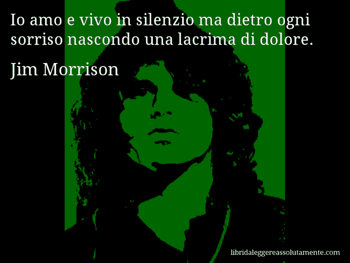 Aforisma di Jim Morrison : Io amo e vivo in silenzio ma dietro ogni sorriso nascondo una lacrima di dolore.