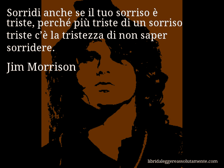 Aforisma di Jim Morrison : Sorridi anche se il tuo sorriso è triste, perché più triste di un sorriso triste c’è la tristezza di non saper sorridere.