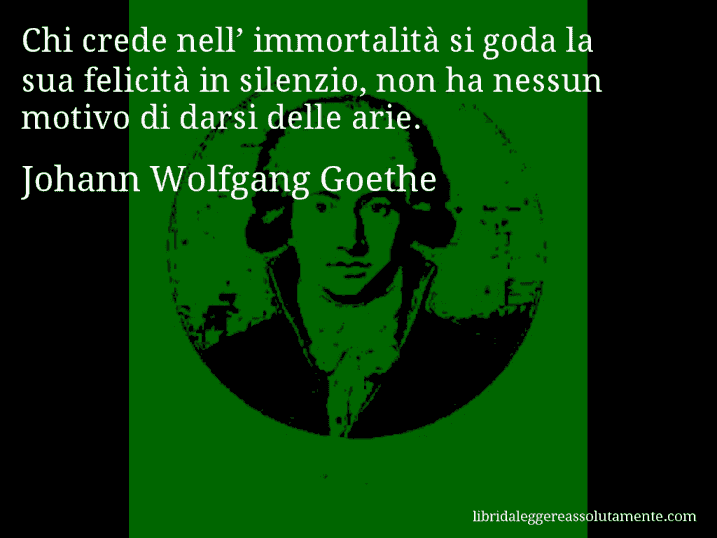 Aforisma di Johann Wolfgang Goethe : Chi crede nell’ immortalità si goda la sua felicità in silenzio, non ha nessun motivo di darsi delle arie.