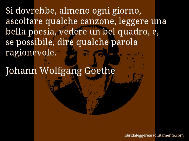 Aforisma di Johann Wolfgang Goethe : Si dovrebbe, almeno ogni giorno, ascoltare qualche canzone, leggere una bella poesia, vedere un bel quadro, e, se possibile, dire qualche parola ragionevole.