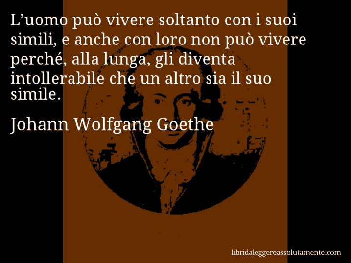 Aforisma di Johann Wolfgang Goethe : L’uomo può vivere soltanto con i suoi simili, e anche con loro non può vivere perché, alla lunga, gli diventa intollerabile che un altro sia il suo simile.