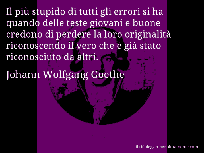 Aforisma di Johann Wolfgang Goethe : Il più stupido di tutti gli errori si ha quando delle teste giovani e buone credono di perdere la loro originalità riconoscendo il vero che è già stato riconosciuto da altri.