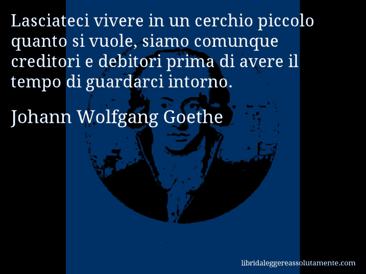 Aforisma di Johann Wolfgang Goethe : Lasciateci vivere in un cerchio piccolo quanto si vuole, siamo comunque creditori e debitori prima di avere il tempo di guardarci intorno.