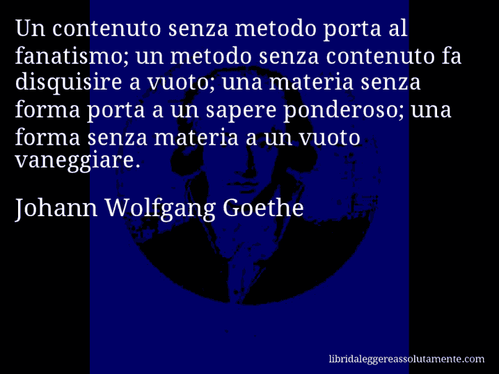 Aforisma di Johann Wolfgang Goethe : Un contenuto senza metodo porta al fanatismo; un metodo senza contenuto fa disquisire a vuoto; una materia senza forma porta a un sapere ponderoso; una forma senza materia a un vuoto vaneggiare.