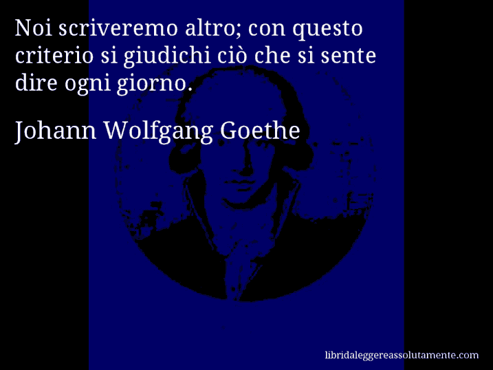 Aforisma di Johann Wolfgang Goethe : Noi scriveremo altro; con questo criterio si giudichi ciò che si sente dire ogni giorno.
