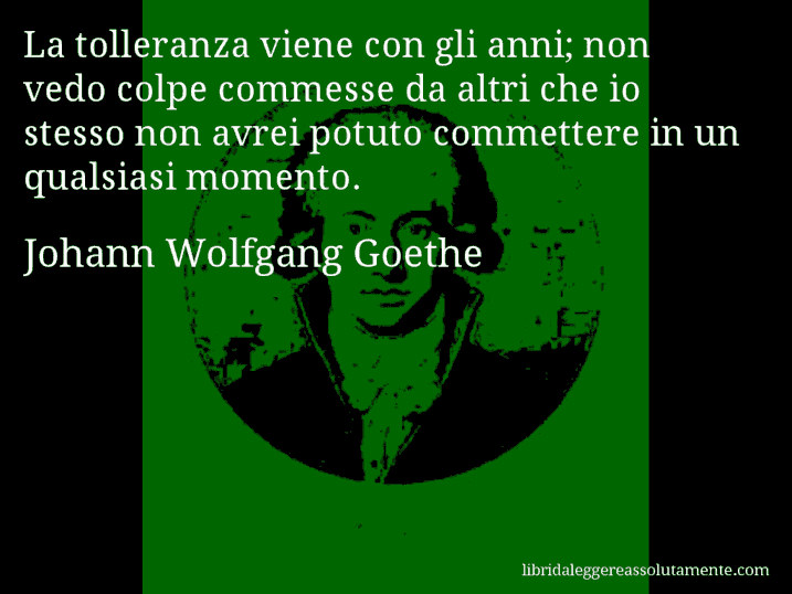 Aforisma di Johann Wolfgang Goethe : La tolleranza viene con gli anni; non vedo colpe commesse da altri che io stesso non avrei potuto commettere in un qualsiasi momento.
