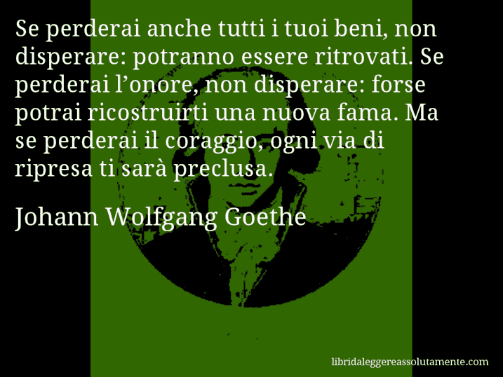 Aforisma di Johann Wolfgang Goethe : Se perderai anche tutti i tuoi beni, non disperare: potranno essere ritrovati. Se perderai l’onore, non disperare: forse potrai ricostruirti una nuova fama. Ma se perderai il coraggio, ogni via di ripresa ti sarà preclusa.